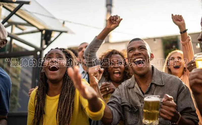 焦点平台开户挪威主权基金“最帅的足球运动员：谁是足球界的颜值担当？”