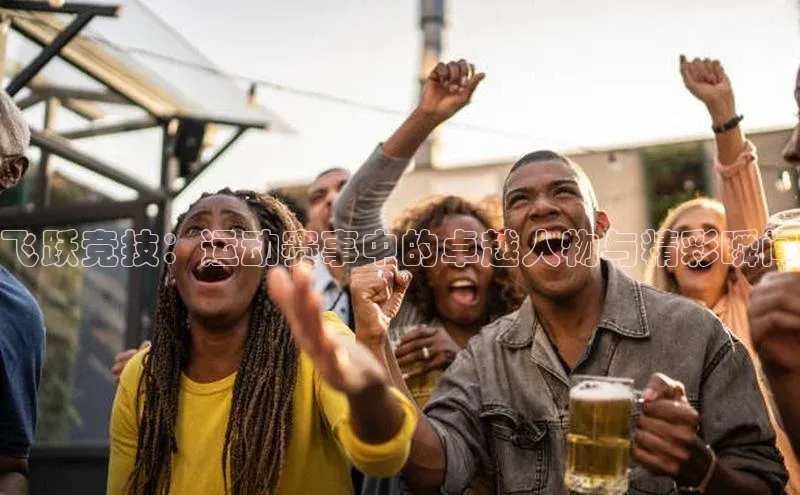 飞跃竞技：运动赛事中的卓越人物与精彩瞬间