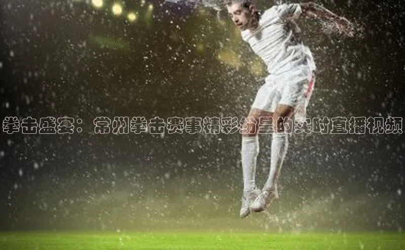 拳击盛宴：常州拳击赛事精彩纷呈的实时直播视频