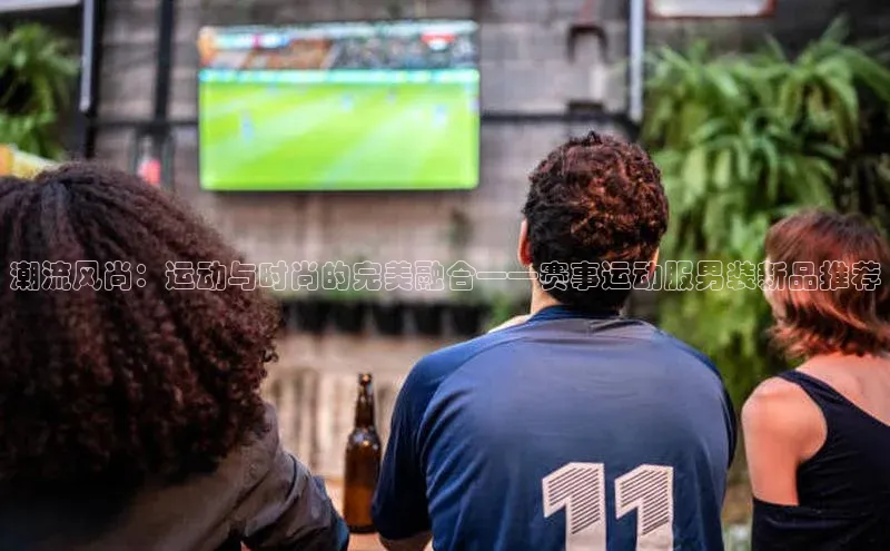 潮流风尚：运动与时尚的完美融合——赛事运动服男装新品推荐